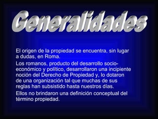 El origen de la propiedad se encuentra, sin lugar 
a dudas, en Roma. 
Los romanos, producto del desarrollo socio-económico 
y político, desarrollaron una incipiente 
noción del Derecho de Propiedad y, lo dotaron 
de una organización tal que muchas de sus 
reglas han subsistido hasta nuestros días. 
Ellos no brindaron una definición conceptual del 
término propiedad. 
 
