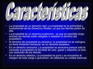 • La propiedad es un derecho real; La propiedad es lo primordial y 
fundamental de los Derechos Reales, ya que los demás parten de 
ella. 
• La propiedad es un derecho autónomo; ya que es oponible (erga 
omnes) los demás están obligado a respetar el dominio del 
propietario. 
• El derecho de propiedad es perpetuo; la propiedad no se extingue, 
no tiene limitación temporal, es un derecho perpetuo. 
• Es un derecho exclusivo; La propiedad es exclusiva porque solo le 
concede al propietario la facultad de usar, gozar y disponer un bien 
con exclusión de los demás. 
• Es un derecho elástico; La propiedad es pura y se encuentra al 
margen de toda carga o gravamen, sin alterarse su unidad esencial. 
 