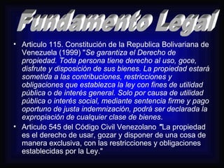 • Articulo 115. Constitución de la Republica Bolivariana de 
Venezuela (1999) "Se garantiza el Derecho de 
propiedad. Toda persona tiene derecho al uso, goce, 
disfrute y disposición de sus bienes. La propiedad estará 
sometida a las contribuciones, restricciones y 
obligaciones que establezca la ley con fines de utilidad 
pública o de interés general. Solo por causa de utilidad 
pública o interés social, mediante sentencia firme y pago 
oportuno de justa indemnización, podrá ser declarada la 
expropiación de cualquier clase de bienes. 
• Articulo 545 del Código Civil Venezolano "La propiedad 
es el derecho de usar, gozar y disponer de una cosa de 
manera exclusiva, con las restricciones y obligaciones 
establecidas por la Ley." 
 