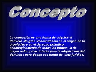 La ocupación es una forma de adquirir el 
dominio ,de gran trascendencia en el origen de la 
propiedad y en el derecho primitivo. 
sociologicamente de todas las formas, la de 
mayor valor y mas interés para la adquisición del 
dominio ; pero desde ese punto de vista jurídico. 
 