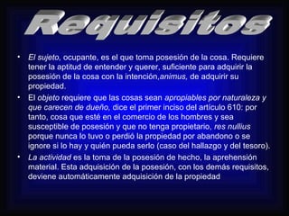 • El sujeto, ocupante, es el que toma posesión de la cosa. Requiere 
tener la aptitud de entender y querer, suficiente para adquirir la 
posesión de la cosa con la intención,animus, de adquirir su 
propiedad. 
• El objeto requiere que las cosas sean apropiables por naturaleza y 
que carecen de dueño, dice el primer inciso del artículo 610: por 
tanto, cosa que esté en el comercio de los hombres y sea 
susceptible de posesión y que no tenga propietario, res nullius 
porque nunca lo tuvo o perdió la propiedad por abandono o se 
ignore si lo hay y quién pueda serlo (caso del hallazgo y del tesoro). 
• La actividad es la toma de la posesión de hecho, la aprehensión 
material. Esta adquisición de la posesión, con los demás requisitos, 
deviene automáticamente adquisición de la propiedad 
 