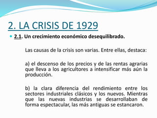 2. LA CRISIS DE 1929
 2.1. Un crecimiento económico desequilibrado.
Las causas de la crisis son varias. Entre ellas, destaca:
a) el descenso de los precios y de las rentas agrarias
que lleva a los agricultores a intensificar más aún la
producción.
b) la clara diferencia del rendimiento entre los
sectores industriales clásicos y los nuevos. Mientras
que las nuevas industrias se desarrollaban de
forma espectacular, las más antiguas se estancaron.
 