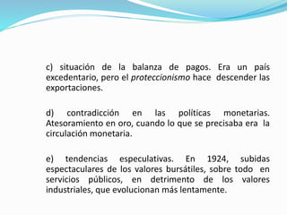 c) situación de la balanza de pagos. Era un país
excedentario, pero el proteccionismo hace descender las
exportaciones.
d) contradicción en las políticas monetarias.
Atesoramiento en oro, cuando lo que se precisaba era la
circulación monetaria.
e) tendencias especulativas. En 1924, subidas
espectaculares de los valores bursátiles, sobre todo en
servicios públicos, en detrimento de los valores
industriales, que evolucionan más lentamente.
 