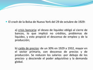  El crash de la Bolsa de Nueva York del 29 de octubre de 1929:
a) crisis bancaria: el deseo de liquidez obligó al cierre de
bancos, lo que implicó no créditos, problemas de
liquidez, y esto propició el descenso de empleo y de la
producción;
b) caída de precios: de un 30% en 1929 a 1932, mayor en
el sector primario, con descenso de precios y de
producción. Se reducen los salarios -por debajo de los
precios- y desciende el poder adquisitivo y la demanda
global.
 