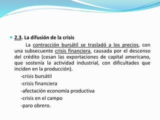  2.3. La difusión de la crisis
La contracción bursátil se trasladó a los precios, con
una subsecuente crisis financiera, causada por el descenso
del crédito (cesan las exportaciones de capital americano,
que sostenía la actividad industrial, con dificultades que
inciden en la producción).
-crisis bursátil
-crisis financiera
-afectación economía productiva
-crisis en el campo
-paro obrero.
 