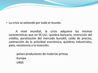  La crisis se extiende por todo el mundo.
A nivel mundial, la crisis adquiere las mismas
características que en EE.UU.: quiebra bancaria, restricción del
crédito, paralización del mercado bursátil, caída de precios,
contracción de la actividad económica, quiebras industriales,
paro, resistencia a la inversión.
-países productores de materias primas
-Europa
-URSS
 