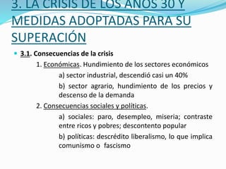 3. LA CRISIS DE LOS AÑOS 30 Y
MEDIDAS ADOPTADAS PARA SU
SUPERACIÓN
 3.1. Consecuencias de la crisis
1. Económicas. Hundimiento de los sectores económicos
a) sector industrial, descendió casi un 40%
b) sector agrario, hundimiento de los precios y
descenso de la demanda
2. Consecuencias sociales y políticas.
a) sociales: paro, desempleo, miseria; contraste
entre ricos y pobres; descontento popular
b) políticas: descrédito liberalismo, lo que implica
comunismo o fascismo
 