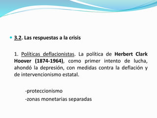  3.2. Las respuestas a la crisis
1. Políticas deflacionistas. La política de Herbert Clark
Hoover (1874-1964), como primer intento de lucha,
ahondó la depresión, con medidas contra la deflación y
de intervencionismo estatal.
-proteccionismo
-zonas monetarias separadas
 