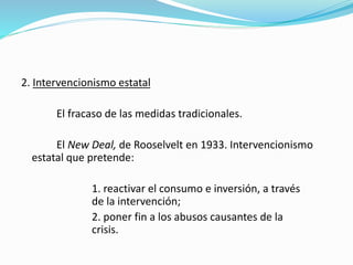 2. Intervencionismo estatal
El fracaso de las medidas tradicionales.
El New Deal, de Rooselvelt en 1933. Intervencionismo
estatal que pretende:
1. reactivar el consumo e inversión, a través
de la intervención;
2. poner fin a los abusos causantes de la
crisis.
 