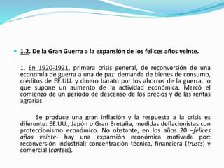  1.2. De la Gran Guerra a la expansión de los felices años veinte.
1. En 1920-1921, primera crisis general, de reconversión de una
economía de guerra a una de paz: demanda de bienes de consumo,
créditos de EE.UU. y dinero barato por los ahorros de la guerra, lo
que supone un aumento de la actividad económica. Marcó el
comienzo de un periodo de descenso de los precios y de las rentas
agrarias.
Se produce una gran inflación y la respuesta a la crisis es
diferente: EE.UU., Japón o Gran Bretaña, medidas deflacionistas con
proteccionismo económico. No obstante, en los años 20 –felices
años veinte- hay una expansión económica motivada por:
reconversión industrial; concentración técnica, financiera (trusts) y
comercial (cartels).
 