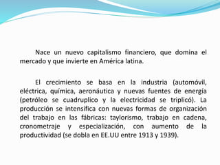 Nace un nuevo capitalismo financiero, que domina el
mercado y que invierte en América latina.
El crecimiento se basa en la industria (automóvil,
eléctrica, química, aeronáutica y nuevas fuentes de energía
(petróleo se cuadruplico y la electricidad se triplicó). La
producción se intensifica con nuevas formas de organización
del trabajo en las fábricas: taylorismo, trabajo en cadena,
cronometraje y especialización, con aumento de la
productividad (se dobla en EE.UU entre 1913 y 1939).
 