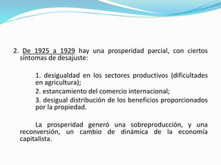 2. De 1925 a 1929 hay una prosperidad parcial, con ciertos
síntomas de desajuste:
1. desigualdad en los sectores productivos (dificultades
en agricultura);
2. estancamiento del comercio internacional;
3. desigual distribución de los beneficios proporcionados
por la propiedad.
La prosperidad generó una sobreproducción, y una
reconversión, un cambio de dinámica de la economía
capitalista.
 