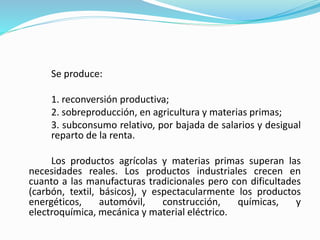 Se produce:
1. reconversión productiva;
2. sobreproducción, en agricultura y materias primas;
3. subconsumo relativo, por bajada de salarios y desigual
reparto de la renta.
Los productos agrícolas y materias primas superan las
necesidades reales. Los productos industriales crecen en
cuanto a las manufacturas tradicionales pero con dificultades
(carbón, textil, básicos), y espectacularmente los productos
energéticos, automóvil, construcción, químicas, y
electroquímica, mecánica y material eléctrico.
 