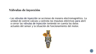 Válvulas de inyección
▪ Las válvulas de inyección se accionan de manera electromagnética. La
unidad de control calcula y controla los impulsos eléctricos para abrir
o cerrar las válvulas de inyección teniendo en cuenta los datos
actuales del sensor y la situación de funcionamiento del motor.
 