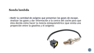 Sonda lambda
▪ Medir la cantidad de oxígeno que presentan los gases de escape.
Analizar los gases y dar información a la centra del coche para que
ésta decida cómo hacer la mezcla estequiométrica (que exista una
proporción entre la gasolina y el oxígeno)
 