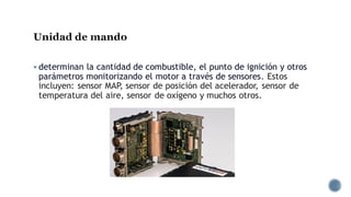 Unidad de mando
▪ determinan la cantidad de combustible, el punto de ignición y otros
parámetros monitorizando el motor a través de sensores. Estos
incluyen: sensor MAP, sensor de posición del acelerador, sensor de
temperatura del aire, sensor de oxígeno y muchos otros.
 