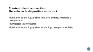 Mantenimiento correctivo
(basado en la diapositiva anterior)
▪ Revisar si es una fuga y si no revisar la bomba, repararla o
remplazarla
▪ Remplazar los inyectores
▪ Revisar si es una fuga y si no es una fuga, remplazar el filtro
 