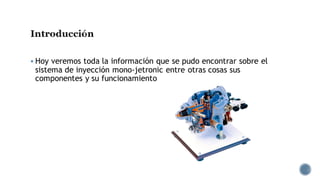 Introducción
▪ Hoy veremos toda la información que se pudo encontrar sobre el
sistema de inyección mono-jetronic entre otras cosas sus
componentes y su funcionamiento
 