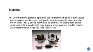 historia
▪ El sistema mono-jetronic apareció por la necesidad de abaratar costos
que suponían los sistemas multipunto en ese momento exactamente
en los años 1987 y por la necesidad de eliminar el carburador en los
vehículos utilitarios de bajo precio para poder cumplir con las normas
anticontaminación cada vez más restrictivas.
 