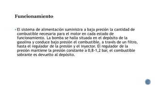 Funcionamiento
▪ El sistema de alimentación suministra a baja presión la cantidad de
combustible necesaria para el motor en cada estado de
funcionamiento. La bomba se halla situada en el depósito de la
gasolina y conduce bajo presión el combustible, a través de un filtro,
hasta el regulador de la presión y el inyector. El regulador de la
presión mantiene la presión constante a 0,8-1,2 bar, el combustible
sobrante es devuelto al depósito.
 