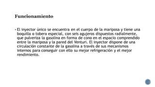 Funcionamiento
▪ El inyector único se encuentra en el cuerpo de la mariposa y tiene una
boquilla o tobera especial, con seis agujeros dispuestos radialmente,
que pulveriza la gasolina en forma de cono en el espacio comprendido
entre la mariposa y la pared del Venturi. El inyector dispone de una
circulación constante de la gasolina a través de sus mecanismos
internos para conseguir con ello su mejor refrigeración y el mejor
rendimiento.
 