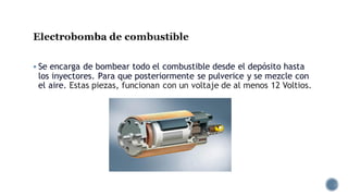 Electrobomba de combustible
▪ Se encarga de bombear todo el combustible desde el depósito hasta
los inyectores. Para que posteriormente se pulverice y se mezcle con
el aire. Estas piezas, funcionan con un voltaje de al menos 12 Voltios.
 