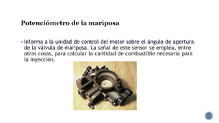 Potenciómetro de la mariposa
▪ Informa a la unidad de control del motor sobre el ángulo de apertura
de la válvula de mariposa. La señal de este sensor se emplea, entre
otras cosas, para calcular la cantidad de combustible necesaria para
la inyección.
 