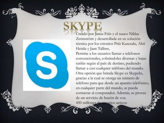 Creado por Janus Friis y el sueco Niklas
Zennström y desarrollada en su solución
técnica por los estonios Priit Kasesalu, Ahti
Heinla y Jaan Tallinn,
Permite a los usuarios llamar a teléfonos
convencionales, cobrándoles diversas y bajas
tarifas según el país de destino, pudiendo
llamar a casi cualquier teléfono del mundo.
Otra opción que brinda Skype es SkypeIn,
gracias a la cual se otorga un número de
teléfono para que desde un aparato telefónico,
en cualquier parte del mundo, se pueda
contactar al computador. Además, se provee
de un servicio de buzón de voz.
450 millones de usuarios activos
 