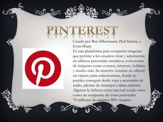 Creado por Ben Silbermann, Paul Sciarra, y
Evan Sharp
Es una plataforma para compartir imágenes
que permite a los usuarios crear y administrar,
en tableros personales temáticos, colecciones
de imágenes como eventos, intereses, hobbies
y mucho más. Su atractivo consiste en ofrecer
un espacio para coleccionistas, donde se
pueden conseguir desde ropa a accesorios de
audio, además de mensajes e ideas curiosas.
Algunos la definen como una red social, otros
como un escaparate de cosas personales.
70 millones de usuarios 80% mujeres
 