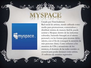 Creado por TomAnderson
Red social de artistas, siendo utilizada como
medio para promocionar, comercializar y
distribuir música de manera fácil.Se puede
centrar a Myspace dentro de las industrias
culturales, haciendo hincapié en el talento
personal y en las formas para mostrar dicho
talento, con el fin de conseguir la atención de
más personas (fans). Como refuerzo a los
anuncios de CDs y actuaciones de los
músicos, el dominio de las redes sociales es
esencial para poder destacar como artista.
35 millones de usuarios registrados
 