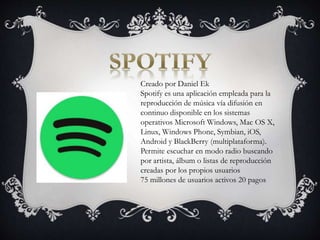 Creado por Daniel Ek
Spotify es una aplicación empleada para la
reproducción de música vía difusión en
continuo disponible en los sistemas
operativos Microsoft Windows, Mac OS X,
Linux, Windows Phone, Symbian, iOS,
Android y BlackBerry (multiplataforma).
Permite escuchar en modo radio buscando
por artista, álbum o listas de reproducción
creadas por los propios usuarios
75 millones de usuarios activos 20 pagos
 