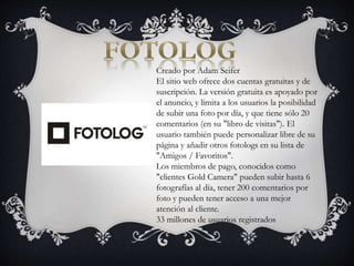Creado por Adam Seifer
El sitio web ofrece dos cuentas gratuitas y de
suscripción. La versión gratuita es apoyado por
el anuncio, y limita a los usuarios la posibilidad
de subir una foto por día, y que tiene sólo 20
comentarios (en su "libro de visitas"). El
usuario también puede personalizar libre de su
página y añadir otros fotologs en su lista de
"Amigos / Favoritos".
Los miembros de pago, conocidos como
"clientes Gold Camera" pueden subir hasta 6
fotografías al día, tener 200 comentarios por
foto y pueden tener acceso a una mejor
atención al cliente.
33 millones de usuarios registrados
 