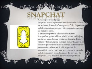 Creado por Evan Spiegel
Snapchat es una aplicación móvil dedicada al envío
de archivos, los cuales "desaparecen" del dispositivo
del destinatario entre uno y diez segundos después
de haberlos visto.
a aplicación permite a los usuarios tomar
fotografías, grabar vídeos, añadir textos y dibujos y
enviarlos a una lista de contactos limitada. Estos
vídeos y fotografías se conocen como "Snaps" y los
usuarios pueden controlar el tiempo durante el que
estos serán visibles (de 1 a 10 segundos de
duración), tras lo cual desaparecerán de la pantalla
del destinatario y serán borrados del servidor de
Snapchat. 25.3 millones de usuarios registrados
 