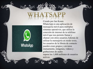 Creado por Jan Koum
WhatsApp es una aplicación de
mensajería móvil para múltiples
sistemas operativos, que utiliza la
conexión de internet de tu teléfono
móvil que nos permite llamar y
chatear con otros usuarios.Además de
utilizar la mensajería en modo texto,
los usuarios de la libreta de contacto
pueden crear grupos y enviarse
mutuamente, imágenes, vídeos y
grabaciones de audio
supera los 1,000 millones de usuarios
activos
 