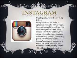 Creado por Kevin Systrom y Mike
Krieger
Instagram es una red social y
aplicación para subir fotos y videos.
Sus usuarios también pueden aplicar
efectos fotográficos como filtros,
marcos, similitudes térmicas, áreas
subyacentes en las bases cóncavas,
colores retro y vintage (vendimia), y
posteriormente compartir las
fotografías con otros usuarios en la
misma red social o en otras como
Facebook, Tumblr, Flickr y Twitter
400 millones de usuarios activos
 