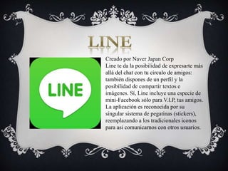 Creado por Naver Japan Corp
Line te da la posibilidad de expresarte más
allá del chat con tu círculo de amigos:
también dispones de un perfil y la
posibilidad de compartir textos e
imágenes. Sí, Line incluye una especie de
mini-Facebook sólo para V.I.P, tus amigos.
La aplicación es reconocida por su
singular sistema de pegatinas (stickers),
reemplazando a los tradicionales iconos
para asi comunicarnos con otros usuarios.
 