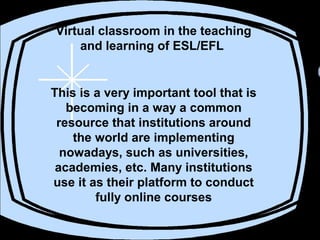 Virtual classroom in the teaching
and learning of ESL/EFL
This is a very important tool that is
becoming in a way a common
resource that institutions around
the world are implementing
nowadays, such as universities,
academies, etc. Many institutions
use it as their platform to conduct
fully online courses
 