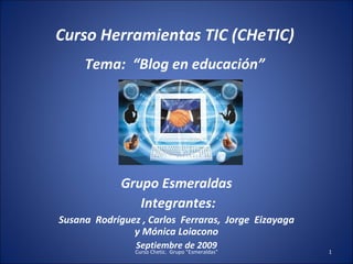 Curso Herramientas TIC (CHeTIC) Tema:  “Blog en educación”  Grupo Esmeraldas Integrantes: Susana  Rodríguez , Carlos  Ferraras,  Jorge  Eizayaga y Mónica Loiacono Septiembre de 2009 