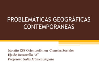 PROBLEMÁTICAS GEOGRÁFICAS
CONTEMPORÁNEAS
6to año ESS Orientación en Ciencias Sociales
Eje de Desarrollo “A”
Profesora Sofía Mónica Zapata
 