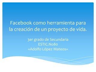 Facebook como herramienta para
la creación de un proyecto de vida.
3er grado de Secundaria
ESTIC.No80
«Adolfo López Mateos»

 