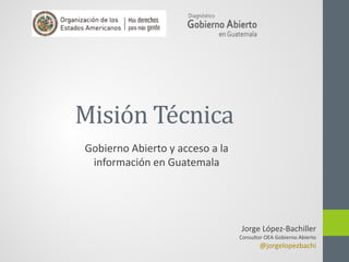Misión Técnica
Jorge López-Bachiller
Consultor OEA Gobierno Abierto
@jorgelopezbachi
Gobierno Abierto y acceso a la
información en Guatemala
 