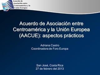 Acuerdo de Asociación entre
Centroamérica y la Unión Europea
(AACUE): aspectos prácticos
Adriana Castro
Coordinadora de Foro Europa
San José, Costa Rica
27 de febrero del 2013
 