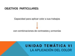 OBJETIVOS PARTICULARES:


      Capacidad para aplicar color a sus trabajos



     con combinaciones de contrastes y armonías




                UNIDAD TEMÁTICA VI
                    LA APLICACIÓN DEL COLOR
 