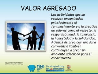 VALOR AGREGADO
Las actividades que se
realizan encaminadas
principalmente al
fortalecimiento y a la practica
de valores como el respeto, la
responsabilidad, la tolerancia,
la honestidad y la solidaridad.
Además de propiciar una sana
convivencia también
contribuyen a crear un
ambiente adecuado para el
conocimiento
http://k32.kn3.net/taringa/E/B/
C/E/E/6/unholy_edward/604.jpg
 