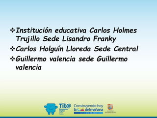 Institución educativa Carlos Holmes
Trujillo Sede Lisandro Franky
Carlos Holguín Lloreda Sede Central
Guillermo valencia sede Guillermo
valencia
 