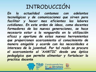 INTRODUCCIÓN
En la actualidad contamos con adelantos
tecnológicos y de comunicaciones que sirven para
facilitar y hacer mas eficientes las labores
cotidianas. En este orden de ideas, como docentes
formadores de las nuevas generaciones, se hace
necesario estar a la vanguardia en la utilización
eficaz y oportuna de estas nuevas herramientas
que proporcionan acercamiento al conocimiento de
manera amigable y acorde con las necesidades e
intereses de la juventud. Por tal razón se procura
el acercamiento al ‘AAMTIC’ desde una óptica
pedagógica que permite alimentar y fortalecer la
practica docente
 