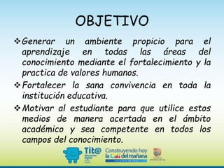 OBJETIVO
Generar un ambiente propicio para el
aprendizaje en todas las áreas del
conocimiento mediante el fortalecimiento y la
practica de valores humanos.
Fortalecer la sana convivencia en toda la
institución educativa.
Motivar al estudiante para que utilice estos
medios de manera acertada en el ámbito
académico y sea competente en todos los
campos del conocimiento.
 
