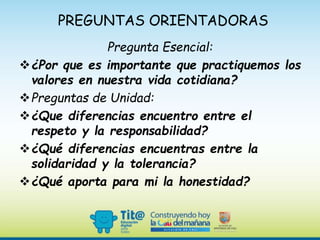 PREGUNTAS ORIENTADORAS
Pregunta Esencial:
¿Por que es importante que practiquemos los
valores en nuestra vida cotidiana?
Preguntas de Unidad:
¿Que diferencias encuentro entre el
respeto y la responsabilidad?
¿Qué diferencias encuentras entre la
solidaridad y la tolerancia?
¿Qué aporta para mi la honestidad?
 