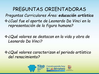 PREGUNTAS ORIENTADORAS
Preguntas Curriculares Área: educación artística
¿Cual fue el aporte de Leonardo Da Vinci en la
representación de la figura humana?
¿Qué valores se destacan en la vida y obra de
Leonardo Da Vinci?
¿Qué valores caracterizan el periodo artístico
del renacimiento?
 