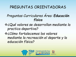 PREGUNTAS ORIENTADORAS
Preguntas Curriculares Área: Educación
física
¿Qué valores se desarrollan mediante la
practica deportiva?
¿Cómo fortalecemos los valores
mediante la recreación el deporte y la
educación física?
 